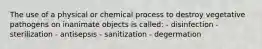 The use of a physical or chemical process to destroy vegetative pathogens on inanimate objects is called: - disinfection - sterilization - antisepsis - sanitization - degermation