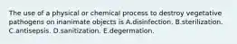 The use of a physical or chemical process to destroy vegetative pathogens on inanimate objects is A.disinfection. B.sterilization. C.antisepsis. D.sanitization. E.degermation.