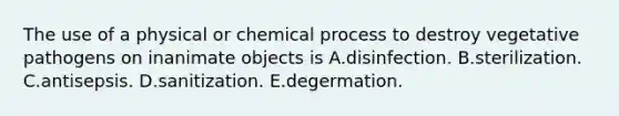 The use of a physical or chemical process to destroy vegetative pathogens on inanimate objects is A.disinfection. B.sterilization. C.antisepsis. D.sanitization. E.degermation.