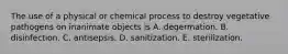 The use of a physical or chemical process to destroy vegetative pathogens on inanimate objects is A. degermation. B. disinfection. C. antisepsis. D. sanitization. E. sterilization.