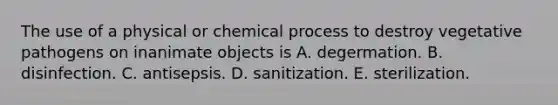 The use of a physical or chemical process to destroy vegetative pathogens on inanimate objects is A. degermation. B. disinfection. C. antisepsis. D. sanitization. E. sterilization.