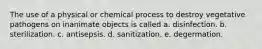 The use of a physical or chemical process to destroy vegetative pathogens on inanimate objects is called a. disinfection. b. sterilization. c. antisepsis. d. sanitization. e. degermation.