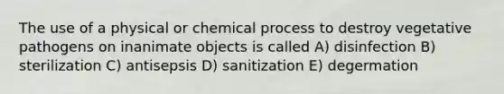 The use of a physical or chemical process to destroy vegetative pathogens on inanimate objects is called A) disinfection B) sterilization C) antisepsis D) sanitization E) degermation