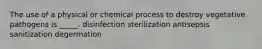 The use of a physical or chemical process to destroy vegetative pathogens is _____. disinfection sterilization antisepsis sanitization degermation