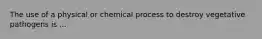 The use of a physical or chemical process to destroy vegetative pathogens is ...