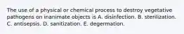 The use of a physical or chemical process to destroy vegetative pathogens on inanimate objects is A. disinfection. B. sterilization. C. antisepsis. D. sanitization. E. degermation.