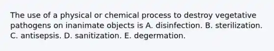 The use of a physical or chemical process to destroy vegetative pathogens on inanimate objects is A. disinfection. B. sterilization. C. antisepsis. D. sanitization. E. degermation.