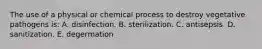 The use of a physical or chemical process to destroy vegetative pathogens is: A. disinfection. B. sterilization. C. antisepsis. D. sanitization. E. degermation