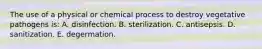 The use of a physical or chemical process to destroy vegetative pathogens is: A. disinfection. B. sterilization. C. antisepsis. D. sanitization. E. degermation.