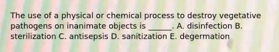 The use of a physical or chemical process to destroy vegetative pathogens on inanimate objects is ______. A. disinfection B. sterilization C. antisepsis D. sanitization E. degermation