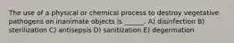 The use of a physical or chemical process to destroy vegetative pathogens on inanimate objects is ______. A) disinfection B) sterilization C) antisepsis D) sanitization E) degermation