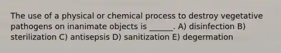 The use of a physical or chemical process to destroy vegetative pathogens on inanimate objects is ______. A) disinfection B) sterilization C) antisepsis D) sanitization E) degermation