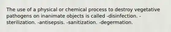 The use of a physical or chemical process to destroy vegetative pathogens on inanimate objects is called -disinfection. -sterilization. -antisepsis. -sanitization. -degermation.