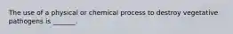 The use of a physical or chemical process to destroy vegetative pathogens is _______.