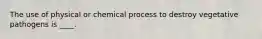 The use of physical or chemical process to destroy vegetative pathogens is ____.