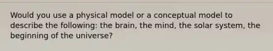 Would you use a physical model or a conceptual model to describe the following: <a href='https://www.questionai.com/knowledge/kLMtJeqKp6-the-brain' class='anchor-knowledge'>the brain</a>, the mind, the solar system, the beginning of the universe?