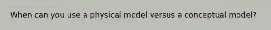 When can you use a physical model versus a conceptual model?