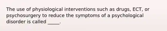 The use of physiological interventions such as drugs, ECT, or psychosurgery to reduce the symptoms of a psychological disorder is called _____.