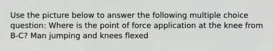 Use the picture below to answer the following multiple choice question: Where is the point of force application at the knee from B-C? Man jumping and knees flexed