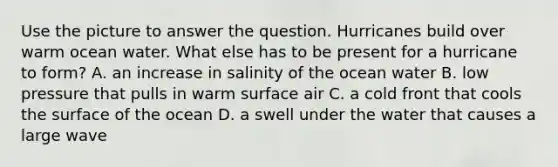 Use the picture to answer the question. Hurricanes build over warm ocean water. What else has to be present for a hurricane to form? A. an increase in salinity of the ocean water B. low pressure that pulls in warm surface air C. a cold front that cools the surface of the ocean D. a swell under the water that causes a large wave