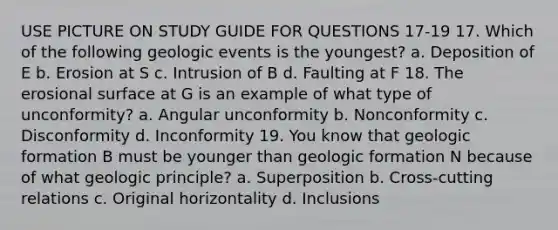 USE PICTURE ON STUDY GUIDE FOR QUESTIONS 17-19 17. Which of the following geologic events is the youngest? a. Deposition of E b. Erosion at S c. Intrusion of B d. Faulting at F 18. The erosional surface at G is an example of what type of unconformity? a. Angular unconformity b. Nonconformity c. Disconformity d. Inconformity 19. You know that geologic formation B must be younger than geologic formation N because of what geologic principle? a. Superposition b. Cross-cutting relations c. Original horizontality d. Inclusions