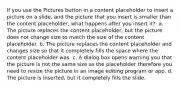 If you use the Pictures button in a content placeholder to insert a picture on a slide, and the picture that you insert is smaller than the content placeholder, what happens after you insert it? ​ a. The picture replaces the content placeholder, but the picture does not change size to match the size of the content placeholder. b. The picture replaces the content placeholder and changes size so that it completely fills the space where the content placeholder was. c. A dialog box opens warning you that the picture is not the same size as the placeholder therefore you need to resize the picture in an image editing program or app. d. The picture is inserted, but it completely fills the slide.