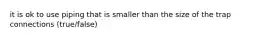 it is ok to use piping that is smaller than the size of the trap connections (true/false)