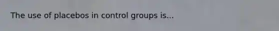 The use of placebos in control groups is...