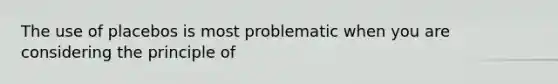 The use of placebos is most problematic when you are considering the principle of