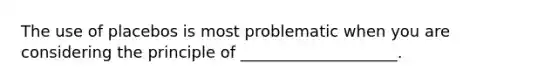 The use of placebos is most problematic when you are considering the principle of ____________________.