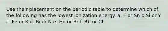 Use their placement on the periodic table to determine which of the following has the lowest ionization energy. a. F or Sn b.Si or Y c. Fe or K d. Bi or N e. Ho or Br f. Rb or Cl