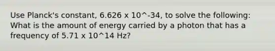 Use Planck's constant, 6.626 x 10^-34, to solve the following: What is the amount of energy carried by a photon that has a frequency of 5.71 x 10^14 Hz?