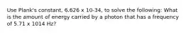 Use Plank's constant, 6.626 x 10-34, to solve the following: What is the amount of energy carried by a photon that has a frequency of 5.71 x 1014 Hz?