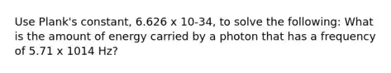 Use Plank's constant, 6.626 x 10-34, to solve the following: What is the amount of energy carried by a photon that has a frequency of 5.71 x 1014 Hz?