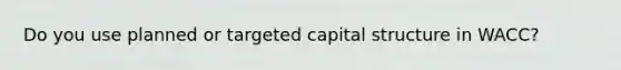 Do you use planned or targeted capital structure in WACC?