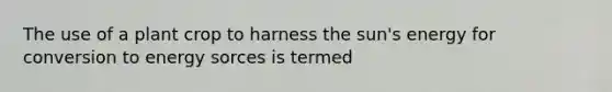 The use of a plant crop to harness the sun's energy for conversion to energy sorces is termed