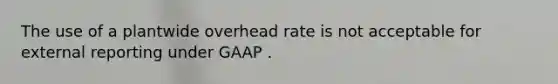 The use of a plantwide overhead rate is not acceptable for external reporting under GAAP .