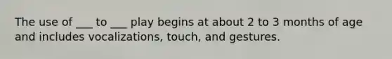 The use of ___ to ___ play begins at about 2 to 3 months of age and includes vocalizations, touch, and gestures.