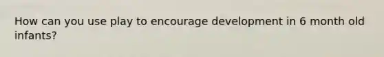 How can you use play to encourage development in 6 month old infants?