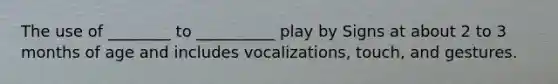 The use of ________ to __________ play by Signs at about 2 to 3 months of age and includes vocalizations, touch, and gestures.