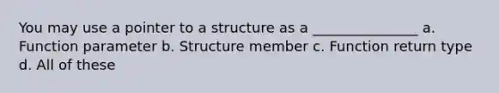 You may use a pointer to a structure as a _______________ a. Function parameter b. Structure member c. Function return type d. All of these