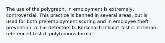 The use of the polygraph, in employment is extremely, controversial. This practice is banned in several areas, but is used for both pre-employment scoring and in employee theft prevention. a. Lie-detectors b. Rorschach Inkblot Test c. criterion-referenced test d. polytomous format