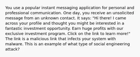 You use a popular instant messaging application for personal and professional communication. One day, you receive an unsolicited message from an unknown contact. It says: "Hi there! I came across your profile and thought you might be interested in a fantastic investment opportunity. Earn huge profits with our exclusive investment program. Click on the link to learn more!" The link is a malicious link that infects your system with malware. This is an example of what type of social engineering attack?