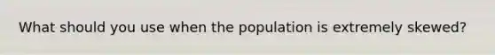 What should you use when the population is extremely skewed?