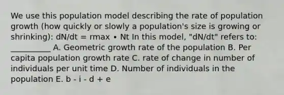 We use this population model describing the rate of population growth (how quickly or slowly a population's size is growing or shrinking): dN/dt = rmax ∙ Nt In this model, "dN/dt" refers to: __________ A. Geometric growth rate of the population B. Per capita population growth rate C. rate of change in number of individuals per unit time D. Number of individuals in the population E. b - i - d + e