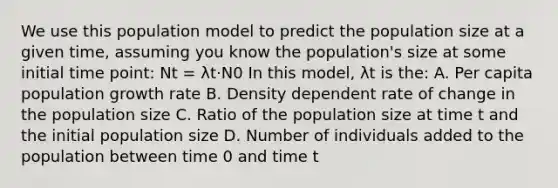 We use this population model to predict the population size at a given time, assuming you know the population's size at some initial time point: Nt = λt·N0 In this model, λt is the: A. Per capita population growth rate B. Density dependent rate of change in the population size C. Ratio of the population size at time t and the initial population size D. Number of individuals added to the population between time 0 and time t