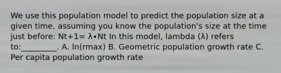 We use this population model to predict the population size at a given time, assuming you know the population's size at the time just before: Nt+1= λ∙Nt In this model, lambda (λ) refers to:_________. A. ln(rmax) B. Geometric population growth rate C. Per capita population growth rate