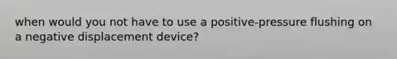 when would you not have to use a positive-pressure flushing on a negative displacement device?