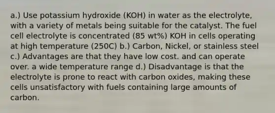 a.) Use potassium hydroxide (KOH) in water as the electrolyte, with a variety of metals being suitable for the catalyst. The fuel cell electrolyte is concentrated (85 wt%) KOH in cells operating at high temperature (250C) b.) Carbon, Nickel, or stainless steel c.) Advantages are that they have low cost. and can operate over. a wide temperature range d.) Disadvantage is that the electrolyte is prone to react with carbon oxides, making these cells unsatisfactory with fuels containing large amounts of carbon.