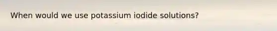 When would we use potassium iodide solutions?